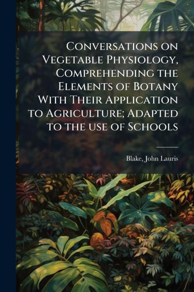 Conversations on Vegetable Physiology Comprehending the Elements of Botany With Their Application to Agriculture; Adapted to the use of Schools