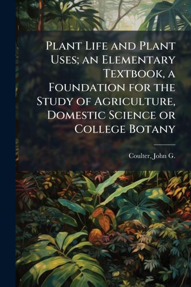 Plant Life and Plant Uses; an Elementary Textbook a Foundation for the Study of Agriculture Domestic Science or College Botany