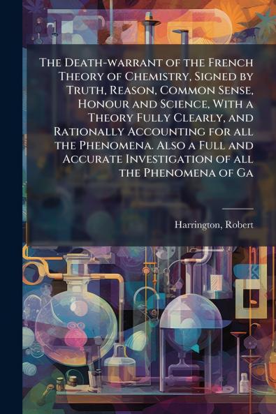 The Death-warrant of the French Theory of Chemistry Signed by Truth Reason Common Sense Honour and Science With a Theory Fully Clearly and Rationally Accounting for all the Phenomena. Also a Full and Accurate Investigation of all the Phenomena of Ga