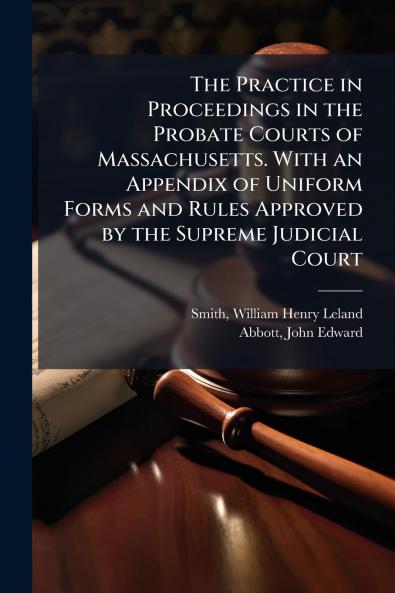 The Practice in Proceedings in the Probate Courts of Massachusetts. With an Appendix of Uniform Forms and Rules Approved by the Supreme Judicial Court