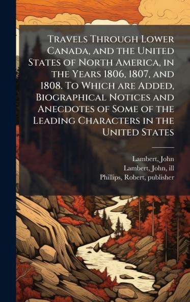 Travels Through Lower Canada and the United States of North America in the Years 1806 1807 and 1808. To Which are Added Biographical Notices and Anecdotes of Some of the Leading Characters in the United States