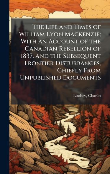 The Life and Times of William Lyon Mackenzie; With an Account of the Canadian Rebellion of 1837 and the Subsequent Frontier Disturbances Chiefly From Unpublished Documents