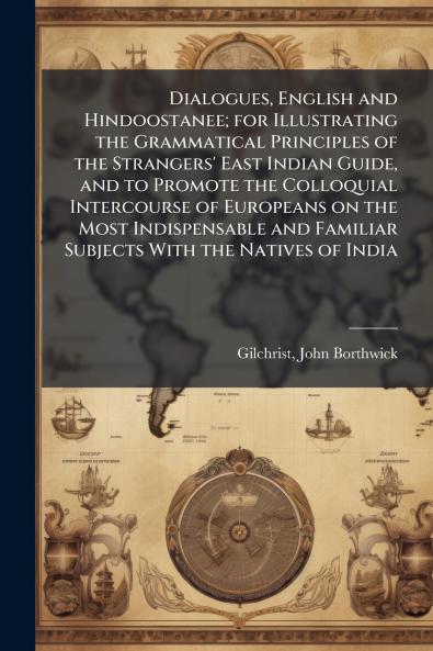 Dialogues English and Hindoostanee; for Illustrating the Grammatical Principles of the Strangers' East Indian Guide and to Promote the Colloquial Intercourse of Europeans on the Most Indispensable and Familiar Subjects With the Natives of India