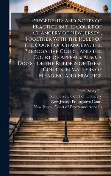 Precedents and Notes of Practice in the Court of Chancery of New Jersey ; Together With the Rules of the Court of Chancery the Prerogative Court and the Court of Appeals. Also a Digest of the Rulings of These Courts in Matters of Pleading and Practice