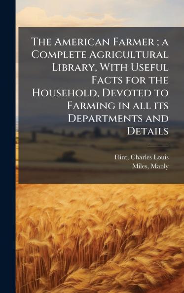 The American Farmer ; a Complete Agricultural Library With Useful Facts for the Household Devoted to Farming in all its Departments and Details