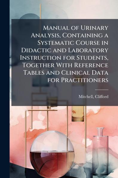 Manual of Urinary Analysis Containing a Systematic Course in Didactic and Laboratory Instruction for Students Together With Reference Tables and Clinical Data for Practitioners