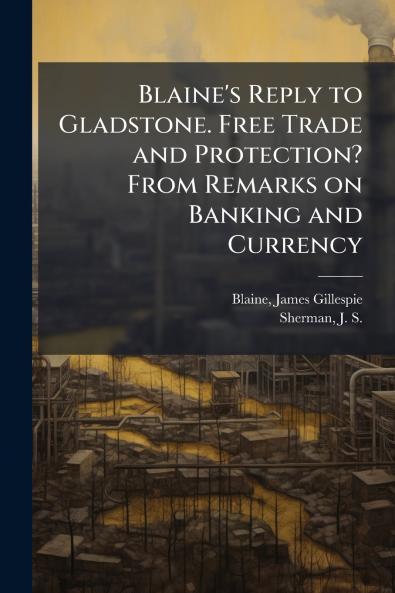 Blaine's Reply to Gladstone. Free Trade and Protection? From Remarks on Banking and Currency