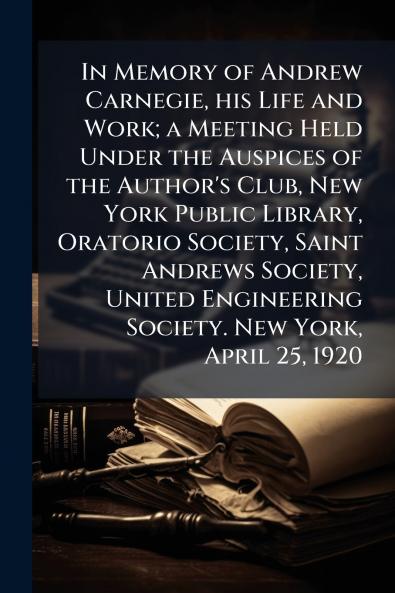 In Memory of Andrew Carnegie his Life and Work; a Meeting Held Under the Auspices of the Author's Club New York Public Library Oratorio Society Saint Andrews Society United Engineering Society. New York April 25 1920