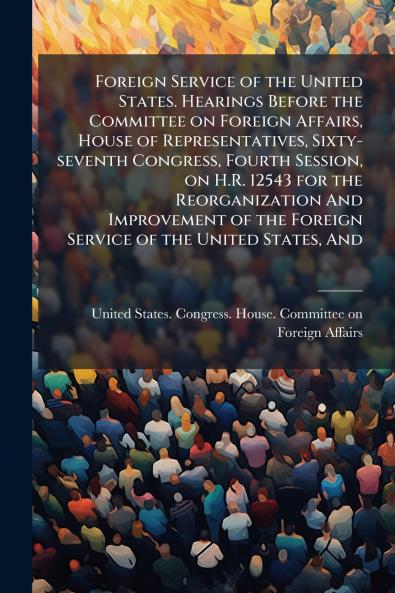Foreign Service of the United States. Hearings Before the Committee on Foreign Affairs House of Representatives Sixty-seventh Congress Fourth Session on H.R. 12543 for the Reorganization And Improvement of the Foreign Service of the United States And