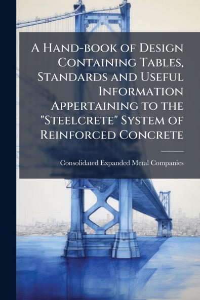 A Hand-book of Design Containing Tables Standards and Useful Information Appertaining to the Steelcrete System of Reinforced Concrete