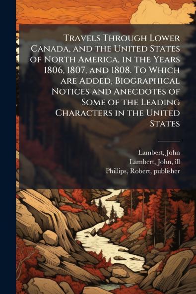 Travels Through Lower Canada and the United States of North America in the Years 1806 1807 and 1808. To Which are Added Biographical Notices and Anecdotes of Some of the Leading Characters in the United States