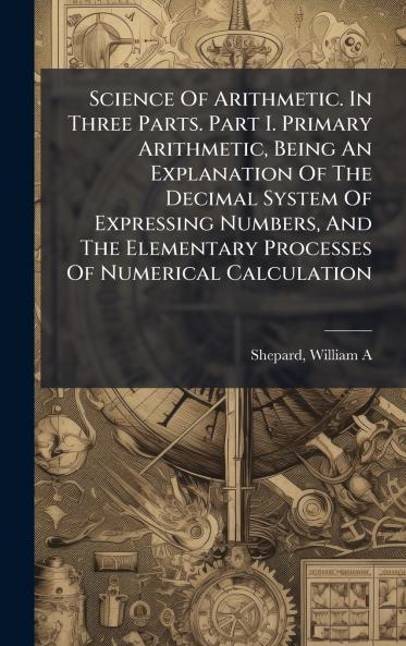 Science Of Arithmetic. In Three Parts. Part I. Primary Arithmetic Being An Explanation Of The Decimal System Of Expressing Numbers And The Elementary Processes Of Numerical Calculation