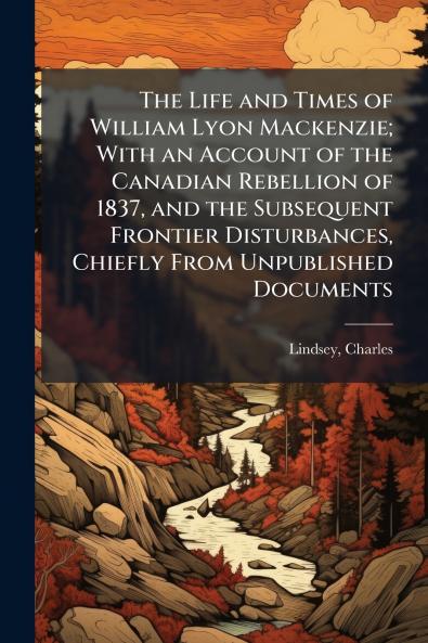 The Life and Times of William Lyon Mackenzie; With an Account of the Canadian Rebellion of 1837 and the Subsequent Frontier Disturbances Chiefly From Unpublished Documents