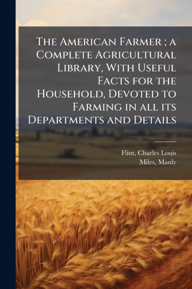 The American Farmer ; a Complete Agricultural Library With Useful Facts for the Household Devoted to Farming in all its Departments and Details