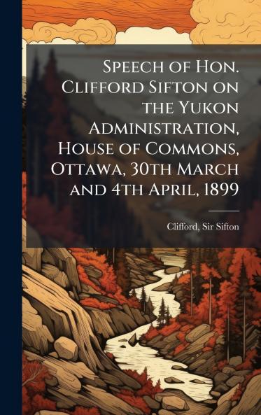 Speech of Hon. Clifford Sifton on the Yukon Administration House of Commons Ottawa 30th March and 4th April 1899
