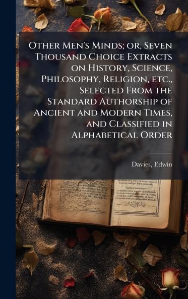 Other Men's Minds; or Seven Thousand Choice Extracts on History Science Philosophy Religion etc. Selected From the Standard Authorship of Ancient and Modern Times and Classified in Alphabetical Order