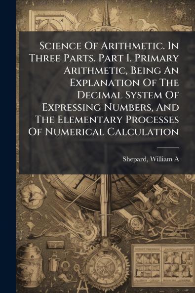 Science Of Arithmetic. In Three Parts. Part I. Primary Arithmetic Being An Explanation Of The Decimal System Of Expressing Numbers And The Elementary Processes Of Numerical Calculation