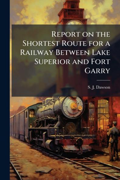Report on the Shortest Route for a Railway Between Lake Superior and Fort Garry