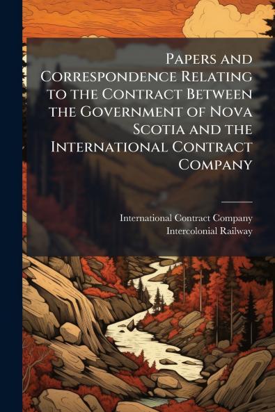Papers and Correspondence Relating to the Contract Between the Government of Nova Scotia and the International Contract Company