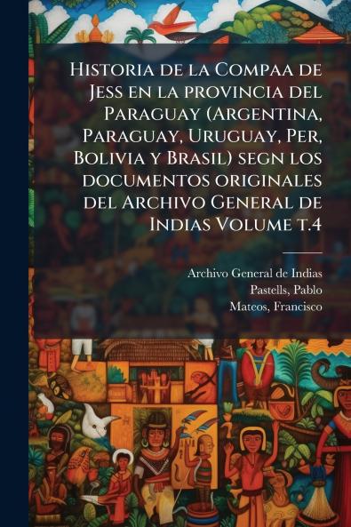 Historia de la Compaa de Jess en la provincia del Paraguay (Argentina Paraguay Uruguay Per Bolivia y Brasil) segn los documentos originales del Archivo General de Indias Volume t.4
