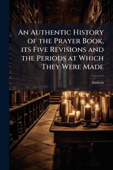 An Authentic History of the Prayer Book its Five Revisions and the Periods at Which They Were Made