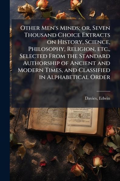 Other Men's Minds; or Seven Thousand Choice Extracts on History Science Philosophy Religion etc. Selected From the Standard Authorship of Ancient and Modern Times and Classified in Alphabetical Order