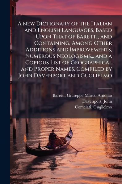 A new Dictionary of the Italian and English Languages Based Upon That of Baretti and Containing Among Other Additions and Improvements Numerous Neologisms... and a Copious List of Geographical and Proper Names. Compiled by John Davenport and Guglielmo