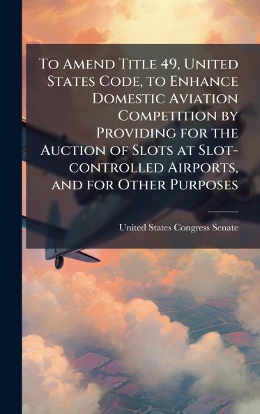 To Amend Title 49 United States Code to Enhance Domestic Aviation Competition by Providing for the Auction of Slots at Slot-controlled Airports and for Other Purposes