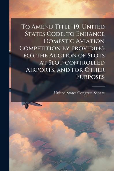 To Amend Title 49 United States Code to Enhance Domestic Aviation Competition by Providing for the Auction of Slots at Slot-controlled Airports and for Other Purposes