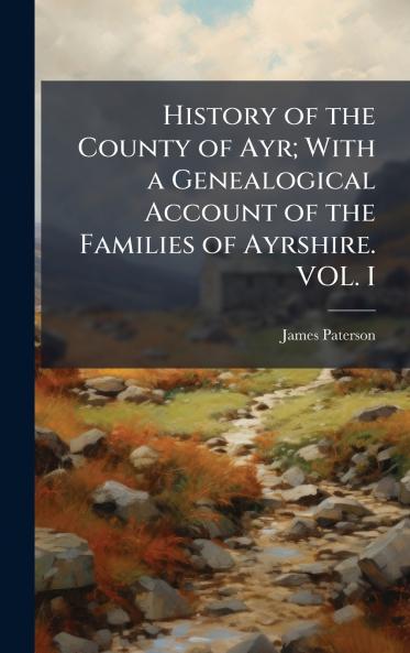 History of the County of Ayr; With a Genealogical Account of the Families of Ayrshire. VOL. I