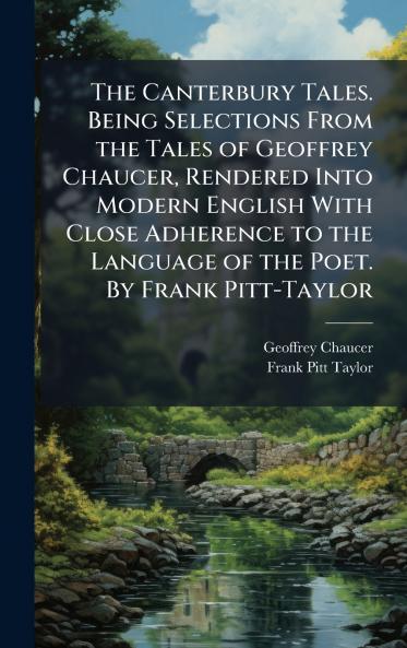 The Canterbury Tales. Being Selections From the Tales of Geoffrey Chaucer Rendered Into Modern English With Close Adherence to the Language of the Poet. By Frank Pitt-Taylor