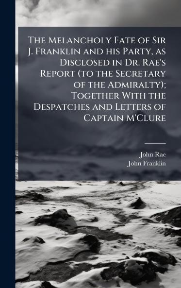 The Melancholy Fate of Sir J. Franklin and his Party as Disclosed in Dr. Rae's Report (to the Secretary of the Admiralty); Together With the Despatches and Letters of Captain M'Clure