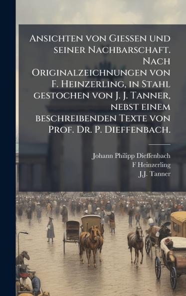 Ansichten von Giessen und seiner Nachbarschaft. Nach Originalzeichnungen von F. Heinzerling in Stahl gestochen von J. J. Tanner nebst einem beschreibenden Texte von Prof. Dr. P. Dieffenbach.