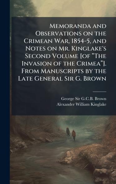 Memoranda and Observations on the Crimean War 1854-5 and Notes on Mr. Kinglake's Second Volume [of âThe Invasion of the Crimeaâ]. From Manuscripts by the Late General Sir G. Brown
