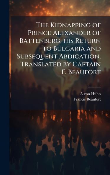 The Kidnapping of Prince Alexander of Battenberg his Return to Bulgaria and Subsequent Abdication. Translated by Captain F. Beaufort