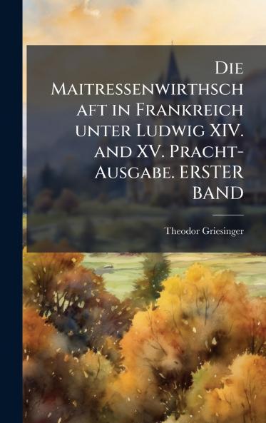 Die Maitressenwirthschaft in Frankreich unter Ludwig XIV. and XV. Pracht-Ausgabe. ERSTER BAND