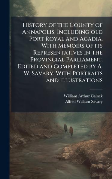 History of the County of Annapolis Including old Port Royal and Acadia With Memoirs of its Representatives in the Provincial Parliament. Edited and Completed by A. W. Savary. With Portraits and Illustrations