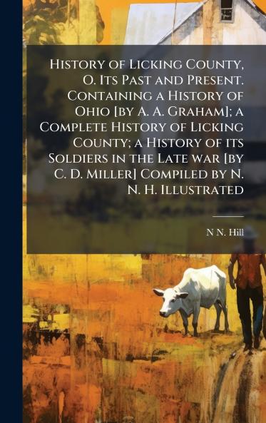 History of Licking County O. Its Past and Present. Containing a History of Ohio [by A. A. Graham]; a Complete History of Licking County; a History of its Soldiers in the Late war [by C. D. Miller] Compiled by N. N. H. Illustrated