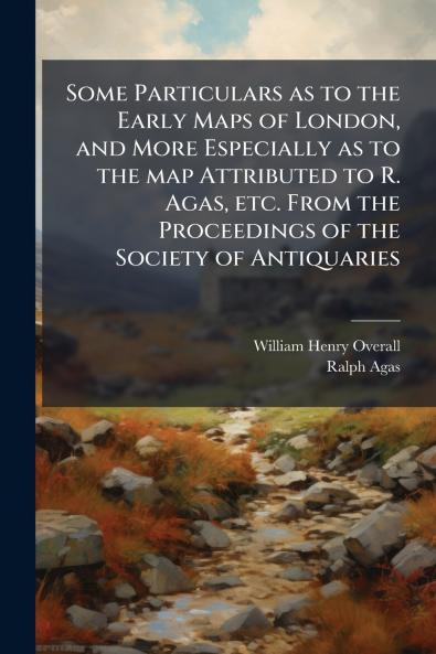 Some Particulars as to the Early Maps of London and More Especially as to the map Attributed to R. Agas etc. From the Proceedings of the Society of Antiquaries