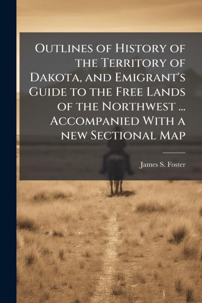 Outlines of History of the Territory of Dakota and Emigrant's Guide to the Free Lands of the Northwest ... Accompanied With a new Sectional Map