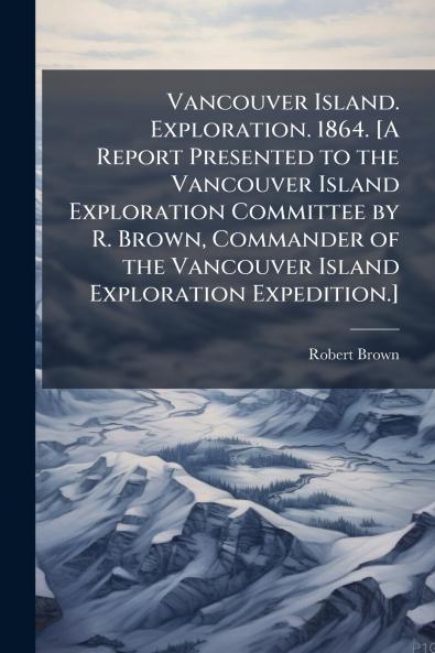 Vancouver Island. Exploration. 1864. [A Report Presented to the Vancouver Island Exploration Committee by R. Brown Commander of the Vancouver Island Exploration Expedition.]
