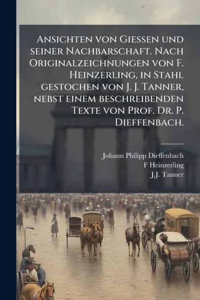 Ansichten von Giessen und seiner Nachbarschaft. Nach Originalzeichnungen von F. Heinzerling in Stahl gestochen von J. J. Tanner nebst einem beschreibenden Texte von Prof. Dr. P. Dieffenbach.