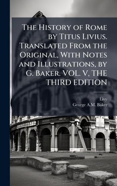 The History of Rome by Titus Livius. Translated From the Original With Notes and Illustrations by G. Baker. VOL. V THE THIRD EDITION