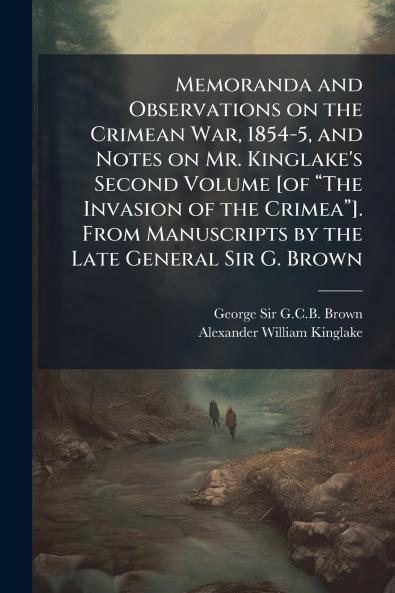 Memoranda and Observations on the Crimean War 1854-5 and Notes on Mr. Kinglake's Second Volume [of âThe Invasion of the Crimeaâ]. From Manuscripts by the Late General Sir G. Brown
