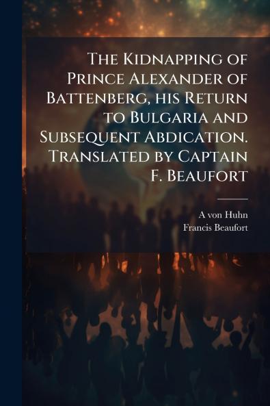 The Kidnapping of Prince Alexander of Battenberg his Return to Bulgaria and Subsequent Abdication. Translated by Captain F. Beaufort