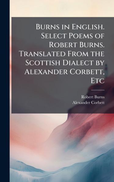 Burns in English. Select Poems of Robert Burns. Translated From the Scottish Dialect by Alexander Corbett Etc
