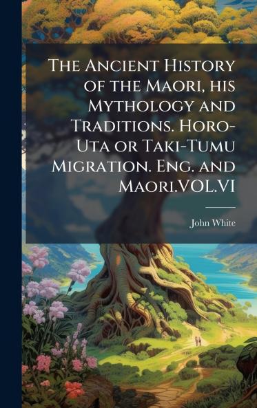 The Ancient History of the Maori his Mythology and Traditions. Horo-Uta or Taki-Tumu Migration. Eng. and Maori.VOL.VI