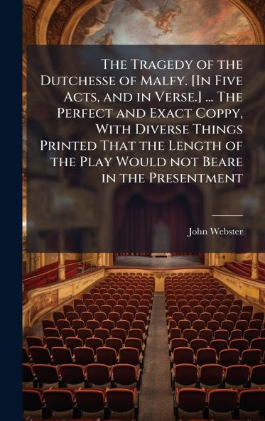 The Tragedy of the Dutchesse of Malfy. [In Five Acts and in Verse.] ... The Perfect and Exact Coppy With Diverse Things Printed That the Length of the Play Would not Beare in the Presentment