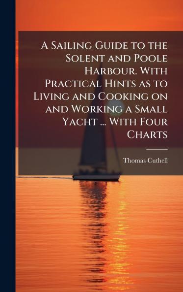 A Sailing Guide to the Solent and Poole Harbour. With Practical Hints as to Living and Cooking on and Working a Small Yacht ... With Four Charts
