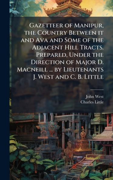 Gazetteer of Manipur the Country Between it and Ava and Some of the Adjacent Hill Tracts. Prepared Under the Direction of Major D. Macneill ... by Lieutenants J. West and C. B. Little